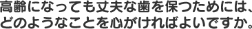 高齢になっても丈夫な歯を保つためにはどのようなことを心がければよいですか