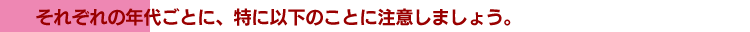 それぞれの年代ごとに、特に以下のことに注意しましょう。