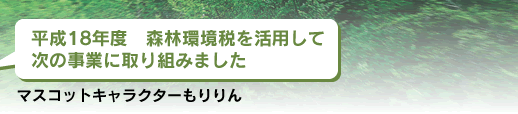 平成18年度 森林環境税を活用して
次の事業に取り組みました
マスコットキャラクター もりりん