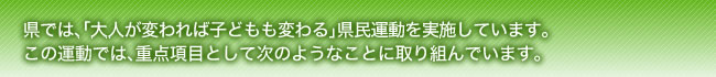 県では、「大人が変われば子どもも変わる」県民運動を実施しています。この運動では、重点項目として次のようなことに取り組んでいます。