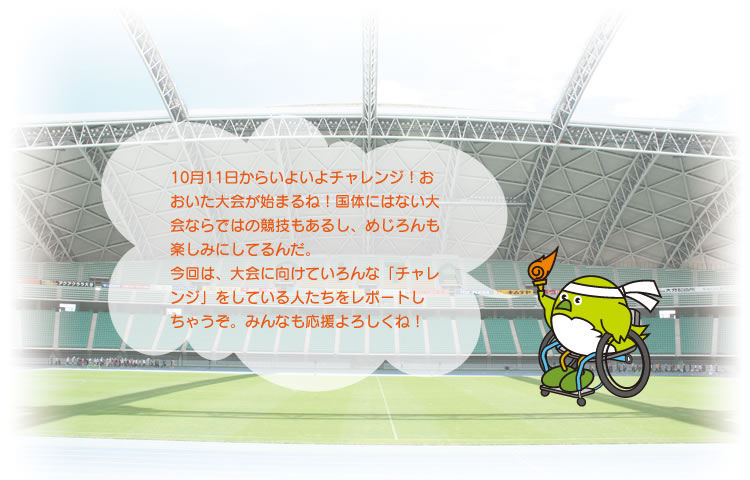 10月11日からいよいよチャレンジ!おおいた大会が始まるね!国体にはない大会ならではの競技もあるし、めじろんも楽しみにしてるんだ。
今回は、大会に向けていろんな「チャレンジ」をしている人たちをレポートしちゃうぞ。みんなも応援よろしくね!