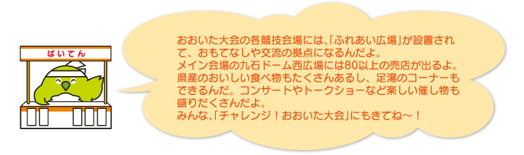 おおいた大会の各競技会場には、「ふれあい広場」が設置されて、おもてなしや交流の拠点になるんだよ。
メイン会場の九石ドーム西広場には80以上の売店が出るよ。県産のおいしい食べ物もたくさんあるし、足湯のコーナーもできるんだ。コンサートやトークショーなど楽しい催し物も盛りだくさんだよ。
みんな、「チャレンジ!おおいた大会」にもきてね〜!
