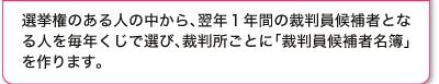 選挙権のある人の中から、翌年1年間の裁判員候補者となる人を毎年くじで選び、裁判所ごとに「裁判員候補者名簿」を作ります。