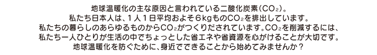 地球温暖化の主な原因と言われている二酸化炭素(CO2)。
私たち日本人は、1人1日平均およそ6kgものCO2を排出しています。
私たちの暮らしのあらゆるものからCO2がつくりだされています。CO2を削減するには、
私たち一人ひとりが生活の中でちょっとした省エネや省資源を心がけることが大切です。
地球温暖化を防ぐために、身近でできることから始めてみませんか?