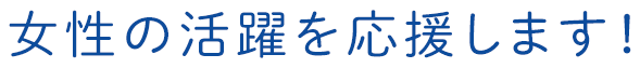 女性の活躍を応援します！