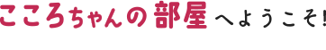 こころちゃんの部屋へようこそ！