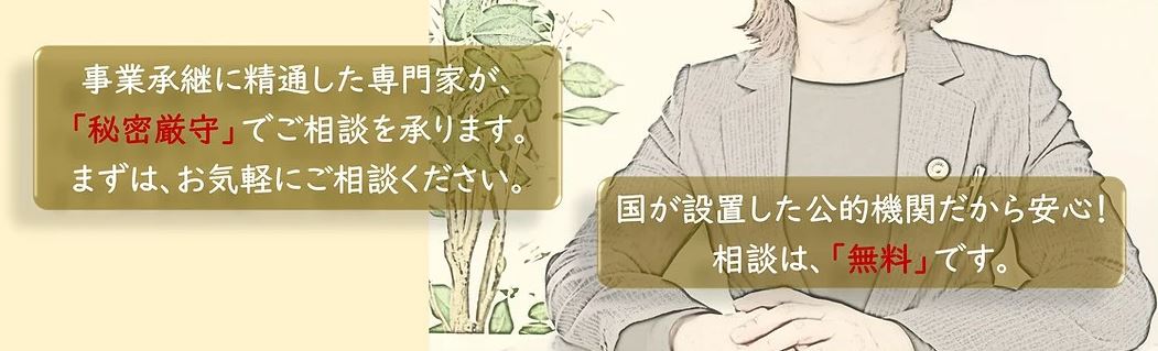 国が設置した公的機関で、事業承継に精通した専門家が、秘密厳守、無料でご相談を承ります。